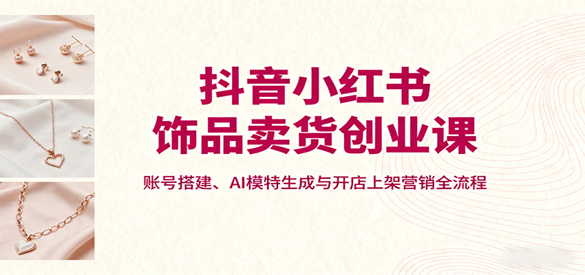 抖音小红书饰品卖货创业课，账号搭建、AI模特生成与开店上架营销全流程-百盟网